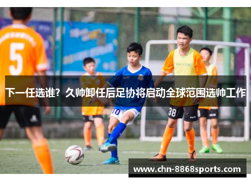 下一任选谁？久帅卸任后足协将启动全球范围选帅工作